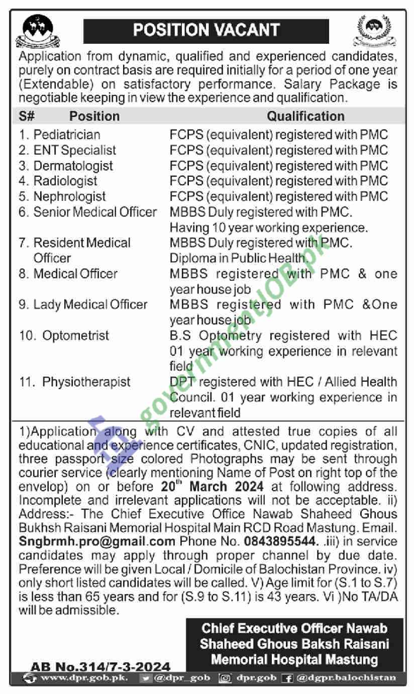 We are excited to announce that Shaheed Ghous Bakhsh Raisani Memorial Hospital Mastung is currently seeking dynamic, qualified, and experienced candidates for various medical positions. These positions are offered on a contract basis for an initial period of one year, extendable based on satisfactory performance.

Positions Available

Pediatrician

ENT Specialist

Radiologist

Senior Log Officer

Resident Medical Officer

Medical Officer

Lady Medical Officer

Optometrist

Physiotherapist

Requirements and Qualifications

Each position has specific requirements and qualifications:

Pediatrician, ENT Specialist, Radiologist: Candidates must possess FCPS (equivalent) registered with PMC with relevant experience.

Senior Log Officer: 10 years experience required.

Resident Medical Officer & Medical Officer: MBBS duly registered with PMC along with one year house job experience is mandatory.

Medical Officers must have MBBS registration with the PMC and at least one year of housework.

Optometrist: BS Optometry registered with HEC or equivalent and one-year working experience in the relevant field is needed.

Physiotherapist: DPT registered with HEC / Allied Health Council. 01 year of experience in the relevant field is required.

Application Process

Candidates should apply by providing attested true copies of all educational and experience certificates, CNIC, updated registration, three passport size photographs along with a detailed CV. The CV should clearly mention the name of the post applied for on the envelope or subject line of the email. Applications will not be considered after March 2024 or without specifying the position applied for.

Please send your applications to Chief Executive Officer Nawab Shaheed Ghous Bakhsh Raisani Memorial Hospital Main RCD Road Mastung Balochistan before March 2024. You can also send them via email at dr.pgb@dgkprn.balochistan.gov.pk.

For further information, contact us at No. 08435918074 from 9 A.M to 5 P.M.

Note

Incomplete applications or those received after the due date will not be considered. Only shortlisted candidates will be contacted for interviews/tests. No TA/DA will be admissible for tests/interviews